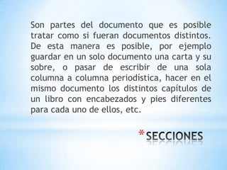 Son partes del documento que es posible
tratar como si fueran documentos distintos.
De esta manera es posible, por ejemplo
guardar en un solo documento una carta y su
sobre, o pasar de escribir de una sola
columna a columna periodística, hacer en el
mismo documento los distintos capítulos de
un libro con encabezados y pies diferentes
para cada uno de ellos, etc.


                         *
 