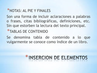 *NOTAS: AL PIE Y FINALES
Son una forma de incluir aclaraciones a palabras
o frases, citas bibliográficas, definiciones, etc.
Sin que estorben la lectura del texto principal.
*TABLAS DE CONTENIDO
Se denomina tabla de contenido a lo que
vulgarmente se conoce como índice de un libro.



           *
 