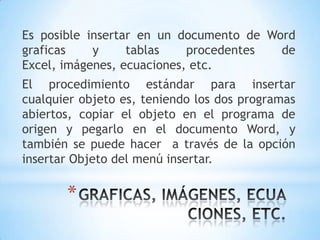 Es posible insertar en un documento de Word
graficas    y     tablas    procedentes  de
Excel, imágenes, ecuaciones, etc.
El procedimiento estándar para insertar
cualquier objeto es, teniendo los dos programas
abiertos, copiar el objeto en el programa de
origen y pegarlo en el documento Word, y
también se puede hacer a través de la opción
insertar Objeto del menú insertar.

       *
 