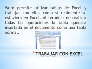 Word permite utilizar tablas de Excel y
trabajar con ellas como si realmente se
estuviera en Excel. Al terminar de realizar
todas las operaciones la tabla quedara
insertada en el documento como una tabla
normal.




              *
 