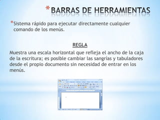 *
* Sistema rápido para ejecutar directamente cualquier
 comando de los menús.


                             REGLA
Muestra una escala horizontal que refleja el ancho de la caja
de la escritura; es posible cambiar las sangrías y tabuladores
desde el propio documento sin necesidad de entrar en los
menús.
 