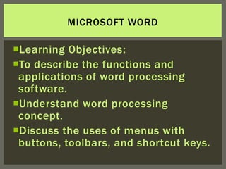 MICROSOFT WORD

Learning Objectives:
To describe the functions and
 applications of word processing
 software.
Understand word processing
 concept.
Discuss the uses of menus with
 buttons, toolbars, and shortcut keys.
 