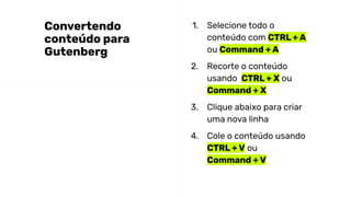 1. Selecione todo o
conteúdo com CTRL + A
ou Command + A
2. Recorte o conteúdo
usando CTRL + X ou
Command + X
3. Clique abaixo para criar
uma nova linha
4. Cole o conteúdo usando
CTRL + V ou
Command + V
Convertendo
conteúdo para
Gutenberg
 