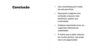 • Use o Gutenberg sem medo,
ele veio para ﬁcar;
• Faça posts e páginas com
conteúdo e layouts mais
dinâmicos, explore sua
criatividade;
• Colabore reportando erros, ou
sugerindo melhorias de
usabilidade;
• É melhor que o editor clássico
em muitos pontos, mas ainda
não é um page builder.
Conclusão
 