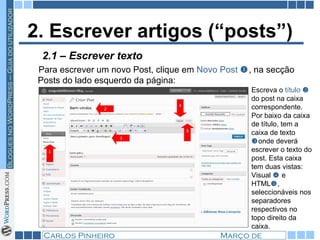 2. Escrever artigos (“posts”) Para escrever um novo Post, clique em  Novo Post   , na secção Posts do lado esquerdo da página: 2.1 – Escrever texto Escreva o  título    do post na caixa correspondente. Por baixo da caixa de título, tem a caixa de texto   onde deverá escrever o texto do post. Esta caixa tem duas vistas: Visual     e HTML  , seleccionáveis nos separadores respectivos no topo direito da caixa.  