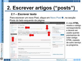 2. Escrever artigos (“posts”) Para escrever um novo Post, clique em  Novo Post   , na secção Posts do lado esquerdo da página: A vista  HTML  mostra o código correspondente e deverá ser usada quando precisamos de colar código HTML copiado de outro serviço ou programa.  2.1 – Escrever texto 