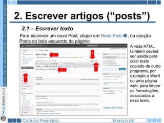 2. Escrever artigos (“posts”) Para escrever um novo Post, clique em  Novo Post   , na secção Posts do lado esquerdo da página: A vista HTML também deverá ser usada para colar texto copiado de outro programa, por exemplo o Word ou uma página web, para limpar as formatações associadas a esse texto. 2.1 – Escrever texto 