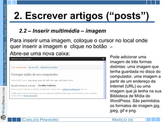 2. Escrever artigos (“posts”) Para inserir uma imagem, coloque o cursor no local onde quer inserir a imagem e  clique no botão  Abre-se uma nova caixa: 2.2 – Inserir multimédia – imagem Pode adicionar uma imagem de três formas distintas: uma imagem que tenha guardada no disco do computador, uma imagem a partir de um endereço da Internet (URL) ou uma imagem que já tenha na sua Biblioteca de Mídia do WordPress. São permitidos os formatos de imagem jpg, jpeg, gif e png. 