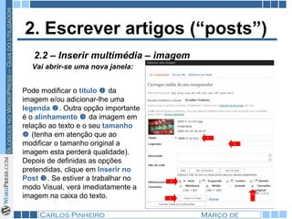 2. Escrever artigos (“posts”) Vai abrir-se uma nova janela:   2.2 – Inserir multimédia – imagem Pode modificar o  título     da imagem e/ou adicionar-lhe uma  legenda   . Outra opção importante é o  alinhamento    da imagem em relação ao texto e o seu  tamanho    (tenha em atenção que ao modificar o tamanho original a imagem esta perderá qualidade). Depois de definidas as opções pretendidas, clique em  Inserir no Post   . Se estiver a trabalhar no modo Visual, verá imediatamente a imagem na caixa do texto. 
