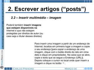 2. Escrever artigos (“posts”) Poderá também  inserir imagens que estejam disponíveis na  Internet e que não estejam protegidas por direitos de autor (ou caso seja o titular desses direitos) Para inserir uma imagem a partir de um endereço de Internet, localize em primeiro lugar a imagem e copie o seu endereço [para copiar o endereço de uma imagem, clique com o botão direito do rato em cima dela e clique em propriedades. Na caixa que se abre, copie o texto que se segue a Endereço (URL)]. Depois coloque o cursor no local onde quer inserir a imagem e clique no botão  .  2.2 – Inserir multimédia – imagem 