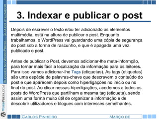3. Indexar e publicar o post Depois de escrever o texto e/ou ter adicionado os elementos multimédia, está na altura de publicar o post. Enquanto trabalhamos, o WordPress vai guardando uma cópia de segurança do post sob a forma de rascunho, e que é apagada uma vez publicado o post. Antes de publicar o Post, devemos adicionar-lhe meta-informção, para tornar mais fácil a localização da informação para os leitores. Para isso vamos adicionar-lhe  Tags  (etiquetas). As tags (etiquetas) são uma espécie de palavras-chave que descrevem o conteúdo do post e que aparecem depois como hiperligações no início ou no final do post. Ao clicar nessas hiperligações, acedemos a todos os posts do WordPress que partilham a mesma tag (etiqueta), sendo assim uma forma muito útil de organizar a informação e de descobrir utilizadores e blogues com interesses semelhantes. 