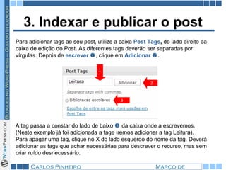 3. Indexar e publicar o post Para adicionar tags ao seu post, utilize a caixa  Post Tags ,  do lado direito da caixa de edição do Post. As diferentes tags deverão ser separadas por vírgulas. Depois de  escrever   , clique em  Adicionar   .   A tag passa a constar do lado de baixo     da caixa onde a escrevemos. (Neste exemplo já foi adicionada a tage iremos adicionar a tag Leitura). Para apagar uma tag, clique no X do lado esquerdo do nome da tag. Deverá adicionar as tags que achar necessárias para descrever o recurso, mas sem criar ruído desnecessário. 