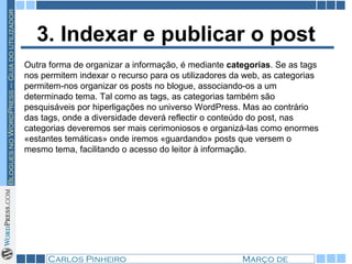 3. Indexar e publicar o post Outra forma de organizar a informação, é mediante  categorias . Se as tags nos permitem indexar o recurso para os utilizadores da web, as categorias permitem-nos organizar os posts no blogue, associando-os a um determinado tema. Tal como as tags, as categorias também são pesquisáveis por hiperligações no universo WordPress. Mas ao contrário das tags, onde a diversidade deverá reflectir o conteúdo do post, nas categorias deveremos ser mais cerimoniosos e organizá-las como enormes «estantes temáticas» onde iremos «guardando» posts que versem o mesmo tema, facilitando o acesso do leitor à informação. 