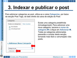 3. Indexar e publicar o post Para adicionar categorias ao post, utiliza-se a caixa  Categorias , por baixo da secção Post Tags, do lado direito da caixa de edição do Post:  Existe uma categoria predefinida (Uncategorized). Para adicionar uma nova categoria, escreva o  nome da categoria     e clique em  Adicionar    . Todas as categorias adicionadas passarão a constar desta secção, tornando mais fácil a «arrumação» dos posts.  