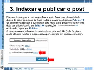 3. Indexar e publicar o post Finalmente, chegou a hora de publicar o post. Para isso, ainda do lado direito da caixa de edição do Post, no topo, devemos clicar em  Publicar    . Se quisermos agendar a publicação para mais tarde, podemos definir uma data posterior clicando em  Editar      na secção  e clicando depois em  Publicar .  O post será automaticamente publicado na data definida (esta função é muito útil para manter o blogue activo por exemplo em período de férias). 