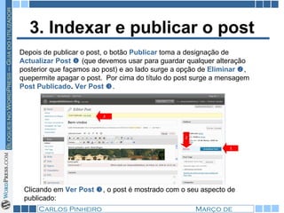3. Indexar e publicar o post Depois de publicar o post, o botão  Publicar  toma a designação de  Actualizar Post     (que devemos usar para guardar qualquer alteração posterior que façamos ao post) e ao lado surge a opção de  Eliminar   , quepermite apagar o post.  Por cima do título do post surge a mensagem  Post Publicado .  Ver Post   .  Clicando em  Ver Post   , o post é mostrado com o seu aspecto de publicado: 