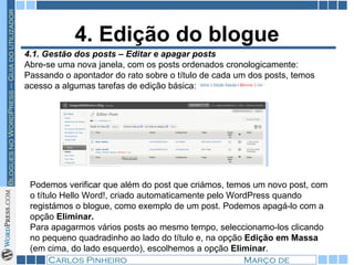 4. Edição do blogue 4.1. Gestão dos posts – Editar e apagar posts Abre-se uma nova janela, com os posts ordenados cronologicamente: Passando o apontador do rato sobre o título de cada um dos posts, temos acesso a algumas tarefas de edição básica:  Podemos verificar que além do post que criámos, temos um novo post, com o título Hello Word!, criado automaticamente pelo WordPress quando registámos o blogue, como exemplo de um post. Podemos apagá-lo com a opção  Eliminar. Para apagarmos vários posts ao mesmo tempo, seleccionamo-los clicando no pequeno quadradinho ao lado do título e, na opção  Edição em Massa  (em cima, do lado esquerdo), escolhemos a opção  Eliminar . 