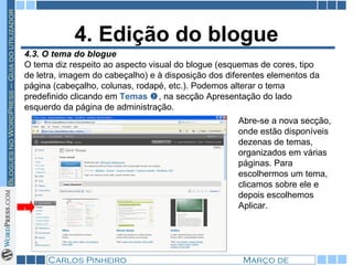 4. Edição do blogue 4.3. O tema do blogue  O tema diz respeito ao aspecto visual do blogue (esquemas de cores, tipo de letra, imagem do cabeçalho) e à disposição dos diferentes elementos da página (cabeçalho, colunas, rodapé, etc.). Podemos alterar o tema predefinido clicando em  Temas    , na secção Apresentação do lado esquerdo da página de administração. 1 Abre-se a nova secção, onde estão disponíveis dezenas de temas, organizados em várias páginas. Para escolhermos um tema, clicamos sobre ele e depois escolhemos Aplicar. 