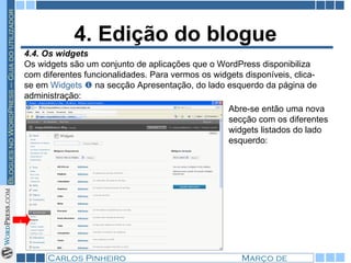 4. Edição do blogue 4.4. Os widgets Os widgets são um conjunto de aplicações que o WordPress disponibiliza com diferentes funcionalidades. Para vermos os widgets disponíveis, clica-se em  Widgets    na secção Apresentação, do lado esquerdo da página de administração:  1 Abre-se então uma nova secção com os diferentes widgets listados do lado esquerdo: 