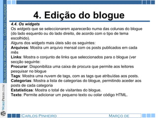 4. Edição do blogue 4.4. Os widgets Os  widgets  que se seleccionarem aparecerão numa das colunas do blogue (do lado esquerdo ou do lado direito, de acordo com o tipo de tema escolhido). Alguns dos  widgets  mais úteis são os seguintes: Arquivos : Mostra um arquivo mensal com os posts publicados em cada mês Links : Mostra o conjunto de links que seleccionados para o blogue (ver secção seguinte: Procurar : Disponibiliza uma caixa de procura que permite aos leitores pesquisar no blogue Tags : Mostra uma nuvem de tags, com as tags que atribuídas aos posts. Categorias : Mostra a lista de categorias do blogue, permitindo aceder aos posts de cada categoria Estatísticas : Mostra o total de visitantes do blogue. Texto : Permite adicionar um pequeno texto ou colar código HTML. 