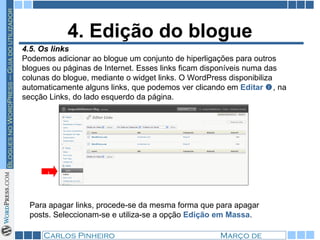 4. Edição do blogue 4.5. Os links Podemos adicionar ao blogue um conjunto de hiperligações para outros blogues ou páginas de Internet. Esses links ficam disponíveis numa das colunas do blogue, mediante o widget links. O WordPress disponibiliza automaticamente alguns links, que podemos ver clicando em  Editar   , na secção Links, do lado esquerdo da página. 1 Para apagar links, procede-se da mesma forma que para apagar posts. Seleccionam-se e utiliza-se a opção  Edição em Massa . 