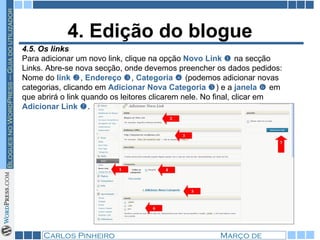 4. Edição do blogue 4.5. Os links Para adicionar um novo link, clique na opção  Novo Link     na secção Links. Abre-se nova secção, onde devemos preencher os dados pedidos: Nome do  link   ,  Endereço   ,  Categoria    (podemos adicionar novas categorias, clicando em  Adicionar Nova Categoria   ) e a  janela     em que abrirá o link quando os leitores clicarem nele. No final, clicar em  Adicionar Link    . 