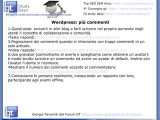 Guest-post: scriverli in altri blog o farli scrivere nel proprio aumenta negli utenti il concetto di collaborazione e comunità. Tasto rispondi:  http://wordpress.org/extend/plugins/reply-to/ Paginazione dei commenti quando ci ritroviamo con troppi commenti in un solo articolo.  Video risposte:  http://wordpress.org/extend/plugins/seesmic-wp/ Usa gravatar (controlliamo di averlo e spieghiamo come ottenere un avatar): è molto brutto scrivere un commento ed avere un avatar di default. Inoltre con l'avatar l'utente si riconosce.  Mostrare il numero dei commenti accanto al commentatore:  http://wordpress.org/extend/plugins/comment-counter/ Conosciamo le persone realmente, instaurando un rapporto con loro, partecipando agli eventi offline. Wordpress: più commenti 