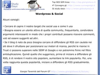 Wordpress & Social Alcuni consigli: Cercare di capire il nostro target che social usa e come li usa Bisogna essere un utente attivo di quella community, frequentarla, condividere argomenti interessanti in modo che i propri contributi possano ricevere commenti, voti ed essere suggeriti ad altri. Se il blog è nato da poco bisogna cercare di diffondere gli RSS con cautela nei siti dove li sfruttano per posizionarsi sui motori di ricerca, perchè le risorse in Trust ci possono superare nelle SERP di Google e noi potremmo finire nel filtro antiduplicazione. Quindi quello che suggerisco, prima di iniziare a diffondere gli RSS, è di rendere il nostro sito popolare, aumentare la link popularity. Poi, una volta raggiunta questa popolarità, iniziare a diffondere gli RSS gradualmente. 