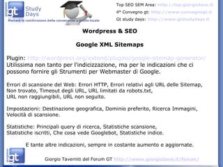 Wordpress & SEO Google XML Sitemaps Plugin:  http://wordpress.org/extend/plugins/google-sitemap-generator/ Utilissima non tanto per l'indicizzazione, ma per le indicazioni che ci possono fornire gli Strumenti per Webmaster di Google. Errori di scansione del Web: Errori HTTP, Errori relativi agli URL delle Sitemap, Non trovato, Timeout degli URL, URL limitati da robots.txt,  URL non raggiungibili, URL non seguito. Impostazioni: Destinazione geografica, Dominio preferito, Ricerca Immagini, Velocità di scansione. Statistiche: Principali query di ricerca, Statistiche scansione,  Statistiche iscritti, Che cosa vede Googlebot, Statistiche indice. E tante altre indicazioni, sempre in costante aumento e aggiornate. 