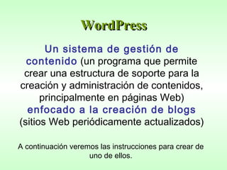 WordPress Un sistema de gestión de contenido  (un programa que permite crear una estructura de soporte para la creación y administración de contenidos, principalmente en páginas Web)  enfocado a la creación de blogs  (sitios Web periódicamente actualizados)   A continuación veremos las instrucciones para crear de uno de ellos. 