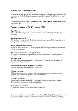 O WordPress já não é um CMS!?

Só o fato do WordPress permitir a criação, publicação e edição do conteúdo de um blog
já o torna um CMS. Então por que eu estou falando em usar o WordPress como um
CMS!?

Geralmente quer dizer “usar o WordPress como um CMS mais convencional, menos
blog e mais site”.

Vantagens em usar o WordPress como CMS

Open Source
Sendo Open Source, pessoas do mundo inteiro podem contribuir para melhorar o
software.

Extremamente flexível
Ele se adapta às necessidades do cliente facilmente, existe um plugin pra praticamente
qualquer coisa que você precise.

Possui documentação completa
É incrível o quão completa é a documentação do WordPress que você encontra no site
oficial da ferramenta.

Frequentes atualizações e correção de bugs
A equipe que o desenvolveu promete atualizações pelo menos 3-4 vezes por ano.

Forte em SEO
Já vem com várias funcionalidades focadas em SEO, como diz o @webpaulo: “O
Google ama o WordPress!”.

Gerenciador de Pings e Trackbacks no seu site
Integrar isso ao seu site não deve ser nada fácil.

Milhares de temas
Sério, tem tema gratuito pra tudo: blogs, sites corporativos, sites de e-commerce,
galerias de melhores sites, youtube-like, twitter-like etc…

Milhares de Plugins
Repito: quase tudo que você pode vir a precisar, alguém já desenvolveu antes e
disponibiliza gratuitamente em forma de plugin.

Comunidade super ativa
O que reflete em metade das vantages que citei acima.



Quer criar um site e nunca ouviu falar no Wordpress? Não há problema, aqui fica uma
explicação simples sobre um dos melhores softwares para a criação de sites e blogs.
 
