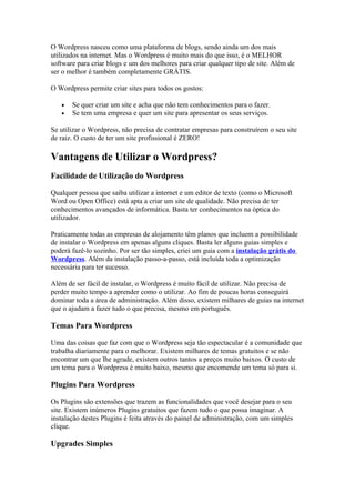 O Wordpress nasceu como uma plataforma de blogs, sendo ainda um dos mais
utilizados na internet. Mas o Wordpress é muito mais do que isso, é o MELHOR
software para criar blogs e um dos melhores para criar qualquer tipo de site. Além de
ser o melhor é também completamente GRÁTIS.

O Wordpress permite criar sites para todos os gostos:

   •   Se quer criar um site e acha que não tem conhecimentos para o fazer.
   •   Se tem uma empresa e quer um site para apresentar os seus serviços.

Se utilizar o Wordpress, não precisa de contratar empresas para construírem o seu site
de raiz. O custo de ter um site profissional é ZERO!

Vantagens de Utilizar o Wordpress?
Facilidade de Utilização do Wordpress

Qualquer pessoa que saiba utilizar a internet e um editor de texto (como o Microsoft
Word ou Open Office) está apta a criar um site de qualidade. Não precisa de ter
conhecimentos avançados de informática. Basta ter conhecimentos na óptica do
utilizador.

Praticamente todas as empresas de alojamento têm planos que incluem a possibilidade
de instalar o Wordpress em apenas alguns cliques. Basta ler alguns guias simples e
poderá fazê-lo sozinho. Por ser tão simples, criei um guia com a instalação grátis do
Wordpress. Além da instalação passo-a-passo, está incluída toda a optimização
necessária para ter sucesso.

Além de ser fácil de instalar, o Wordpress é muito fácil de utilizar. Não precisa de
perder muito tempo a aprender como o utilizar. Ao fim de poucas horas conseguirá
dominar toda a área de administração. Além disso, existem milhares de guias na internet
que o ajudam a fazer tudo o que precisa, mesmo em português.

Temas Para Wordpress

Uma das coisas que faz com que o Wordpress seja tão espectacular é a comunidade que
trabalha diariamente para o melhorar. Existem milhares de temas gratuitos e se não
encontrar um que lhe agrade, existem outros tantos a preços muito baixos. O custo de
um tema para o Wordpress é muito baixo, mesmo que encomende um tema só para si.

Plugins Para Wordpress

Os Plugins são extensões que trazem as funcionalidades que você desejar para o seu
site. Existem inúmeros Plugins gratuitos que fazem tudo o que possa imaginar. A
instalação destes Plugins é feita através do painel de administração, com um simples
clique.

Upgrades Simples
 