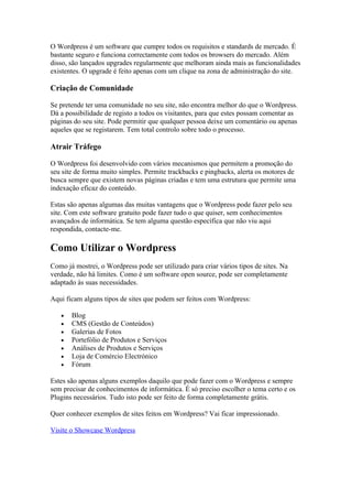 O Wordpress é um software que cumpre todos os requisitos e standards de mercado. É
bastante seguro e funciona correctamente com todos os browsers do mercado. Além
disso, são lançados upgrades regularmente que melhoram ainda mais as funcionalidades
existentes. O upgrade é feito apenas com um clique na zona de administração do site.

Criação de Comunidade

Se pretende ter uma comunidade no seu site, não encontra melhor do que o Wordpress.
Dá a possibilidade de registo a todos os visitantes, para que estes possam comentar as
páginas do seu site. Pode permitir que qualquer pessoa deixe um comentário ou apenas
aqueles que se registarem. Tem total controlo sobre todo o processo.

Atrair Tráfego

O Wordpress foi desenvolvido com vários mecanismos que permitem a promoção do
seu site de forma muito simples. Permite trackbacks e pingbacks, alerta os motores de
busca sempre que existem novas páginas criadas e tem uma estrutura que permite uma
indexação eficaz do conteúdo.

Estas são apenas algumas das muitas vantagens que o Wordpress pode fazer pelo seu
site. Com este software gratuito pode fazer tudo o que quiser, sem conhecimentos
avançados de informática. Se tem alguma questão específica que não viu aqui
respondida, contacte-me.

Como Utilizar o Wordpress
Como já mostrei, o Wordpress pode ser utilizado para criar vários tipos de sites. Na
verdade, não há limites. Como é um software open source, pode ser completamente
adaptado às suas necessidades.

Aqui ficam alguns tipos de sites que podem ser feitos com Wordpress:

   •   Blog
   •   CMS (Gestão de Conteúdos)
   •   Galerias de Fotos
   •   Portefólio de Produtos e Serviços
   •   Análises de Produtos e Serviços
   •   Loja de Comércio Electrónico
   •   Fórum

Estes são apenas alguns exemplos daquilo que pode fazer com o Wordpress e sempre
sem precisar de conhecimentos de informática. É só preciso escolher o tema certo e os
Plugins necessários. Tudo isto pode ser feito de forma completamente grátis.

Quer conhecer exemplos de sites feitos em Wordpress? Vai ficar impressionado.

Visite o Showcase Wordpress
 