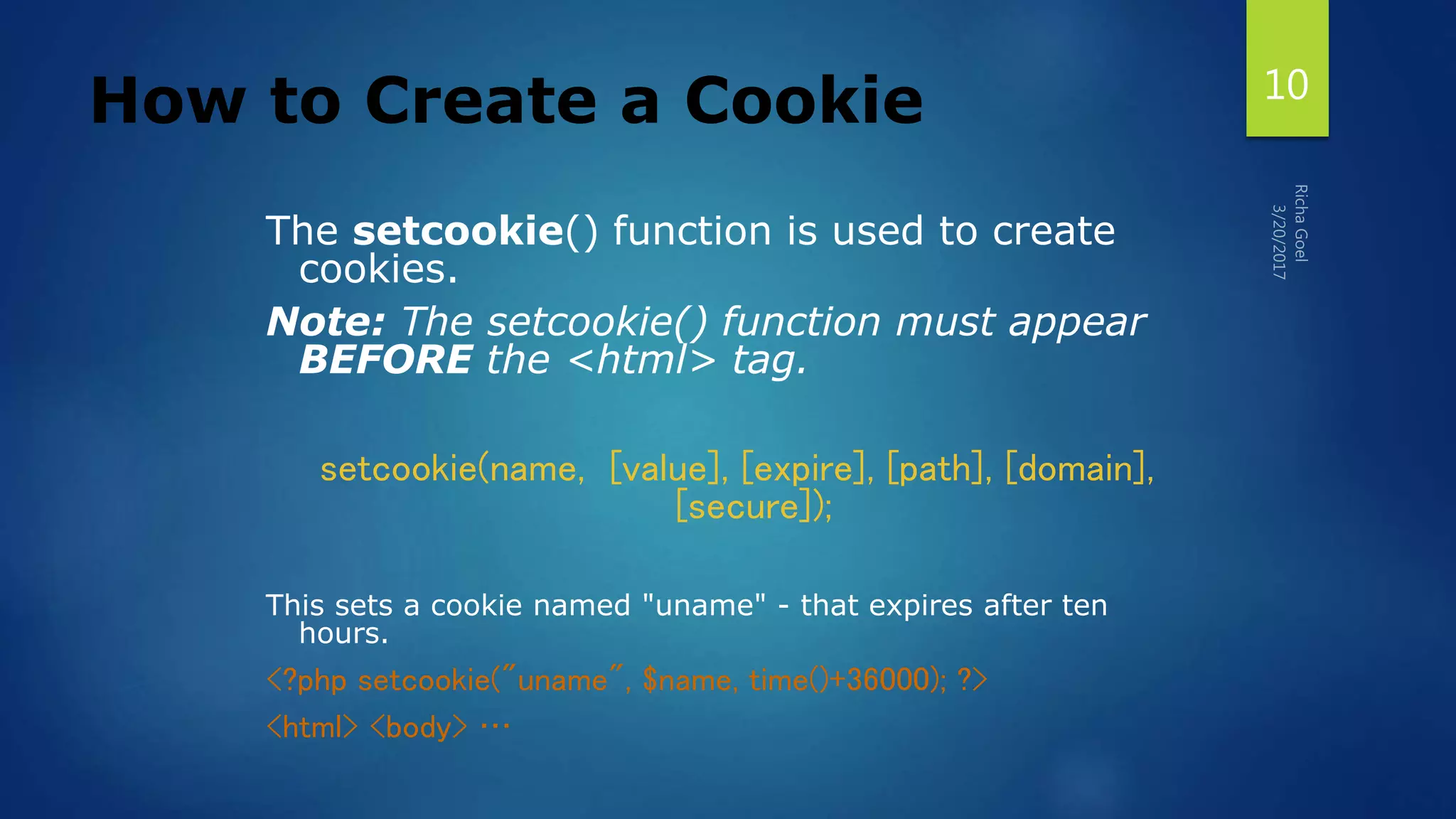How to Create a Cookie
The setcookie() function is used to create
cookies.
Note: The setcookie() function must appear
BEFORE the <html> tag.
setcookie(name, [value], [expire], [path], [domain],
[secure]);
This sets a cookie named "uname" - that expires after ten
hours.
<?php setcookie("uname", $name, time()+36000); ?>
<html> <body> …
10
 