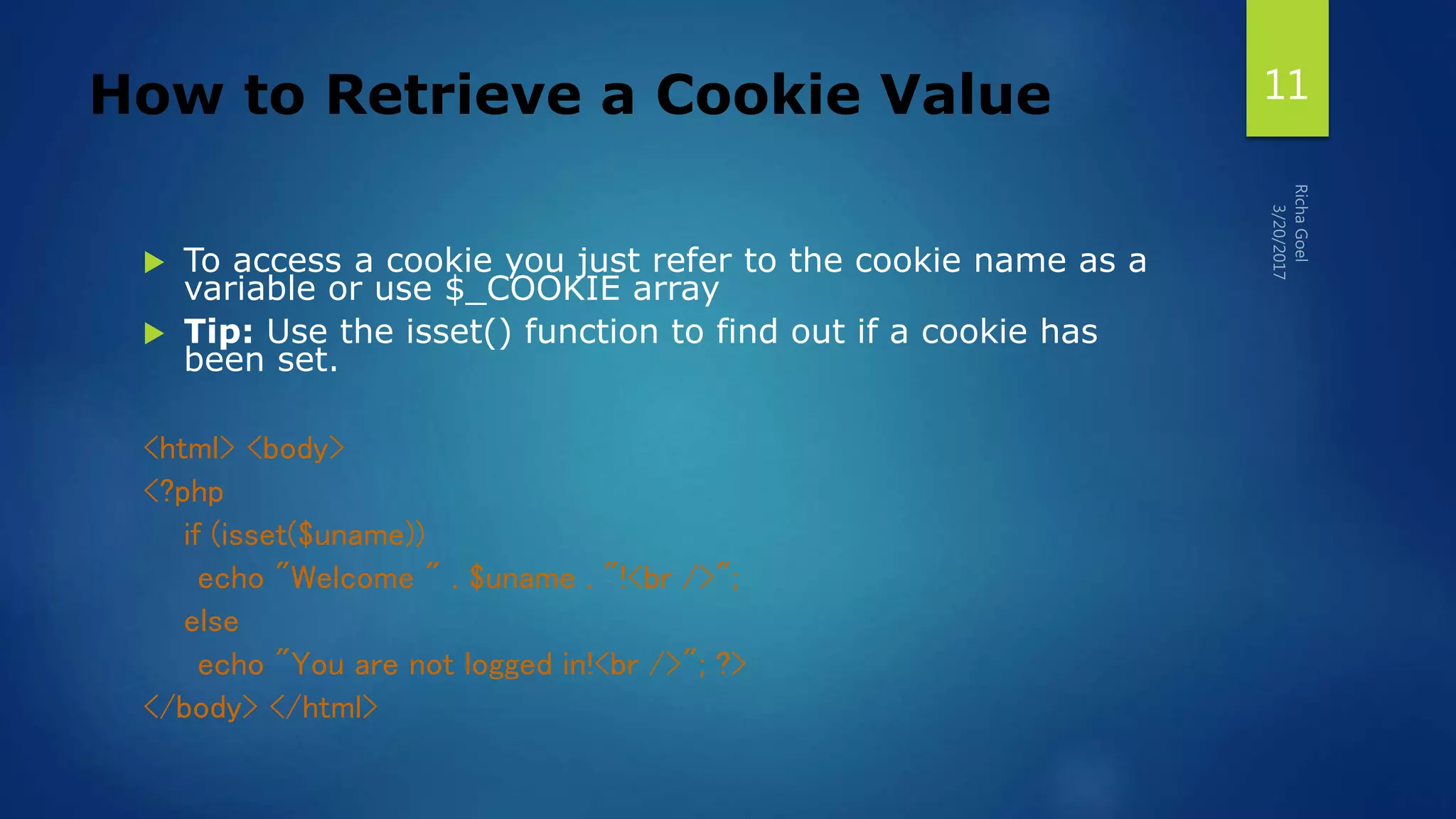 How to Retrieve a Cookie Value
 To access a cookie you just refer to the cookie name as a
variable or use $_COOKIE array
 Tip: Use the isset() function to find out if a cookie has
been set.
<html> <body>
<?php
if (isset($uname))
echo "Welcome " . $uname . "!<br />";
else
echo "You are not logged in!<br />"; ?>
</body> </html>
11
 
