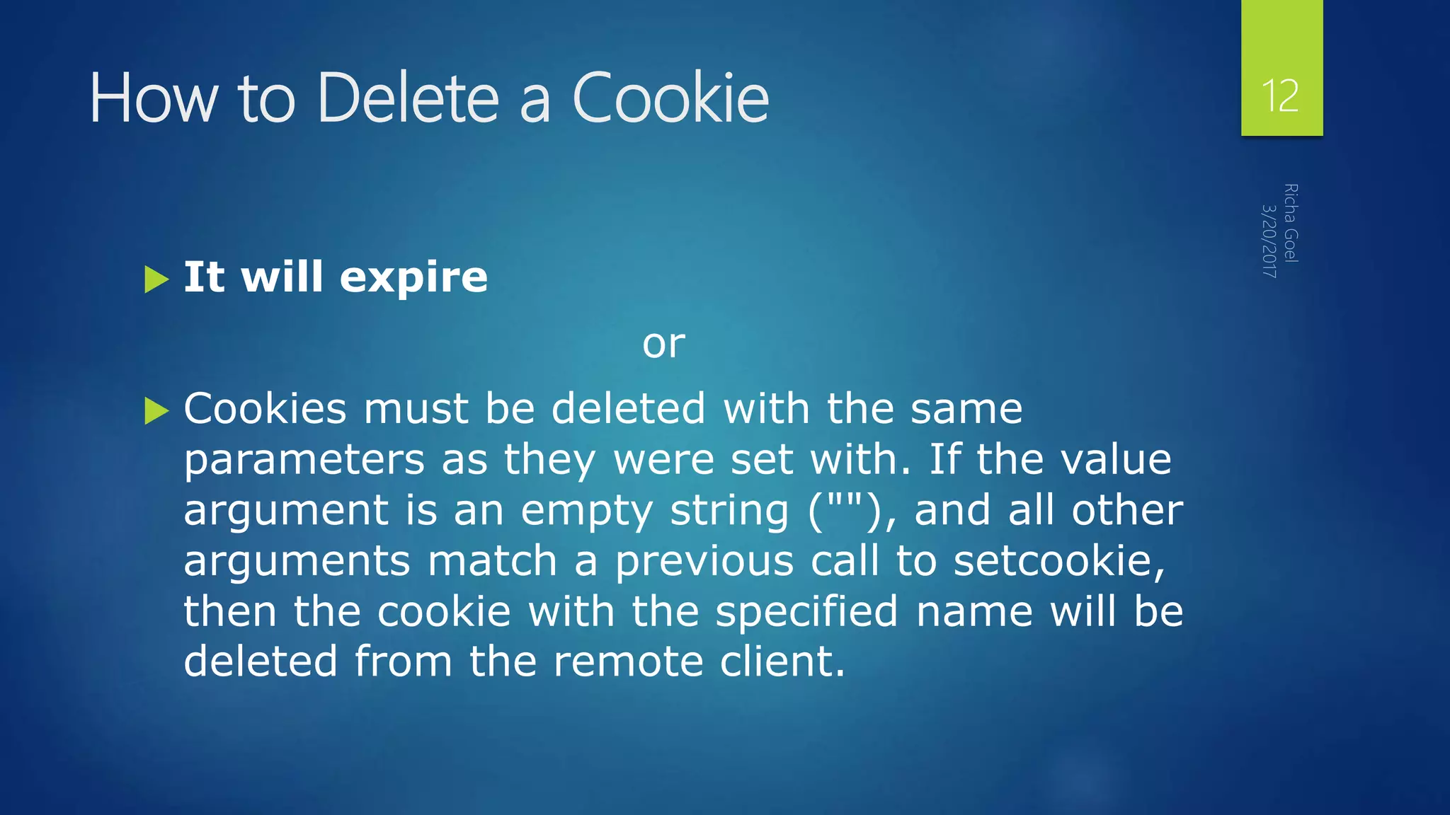 How to Delete a Cookie
 It will expire
or
 Cookies must be deleted with the same
parameters as they were set with. If the value
argument is an empty string (""), and all other
arguments match a previous call to setcookie,
then the cookie with the specified name will be
deleted from the remote client.
12
 