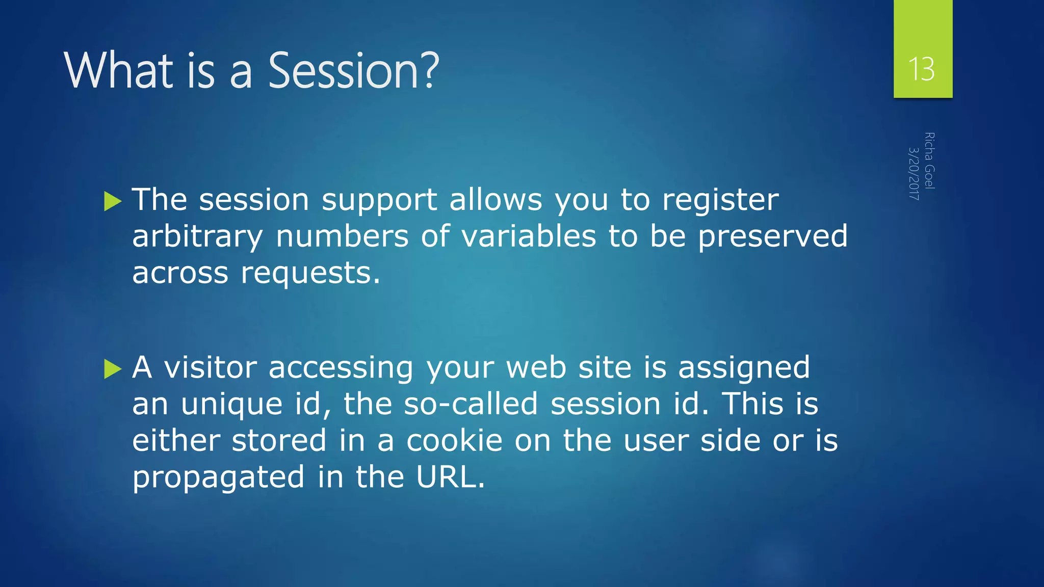 What is a Session?
 The session support allows you to register
arbitrary numbers of variables to be preserved
across requests.
 A visitor accessing your web site is assigned
an unique id, the so-called session id. This is
either stored in a cookie on the user side or is
propagated in the URL.
13
 