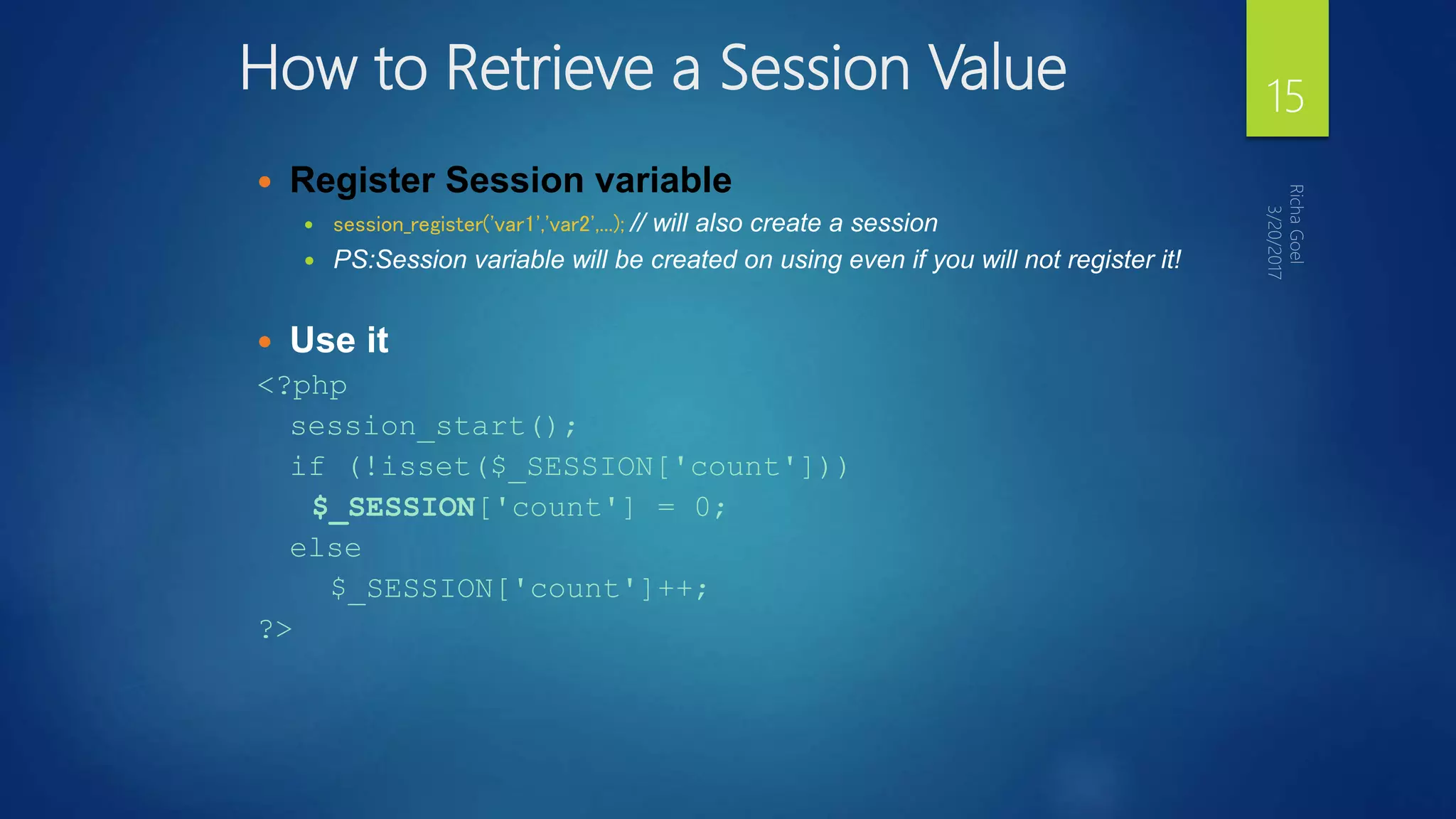 How to Retrieve a Session Value
 Register Session variable
 session_register('var1','var2',...); // will also create a session
 PS:Session variable will be created on using even if you will not register it!
 Use it
<?php
session_start();
if (!isset($_SESSION['count']))
$_SESSION['count'] = 0;
else
$_SESSION['count']++;
?>
15
 