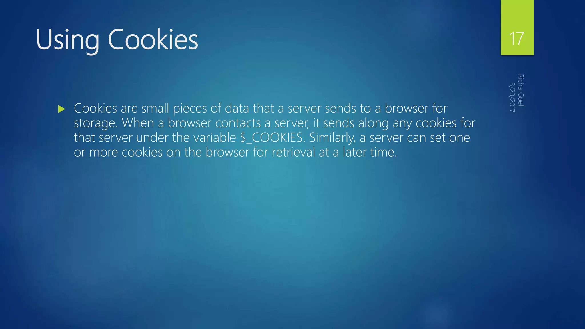 Using Cookies
 Cookies are small pieces of data that a server sends to a browser for
storage. When a browser contacts a server, it sends along any cookies for
that server under the variable $_COOKIES. Similarly, a server can set one
or more cookies on the browser for retrieval at a later time.
17
 