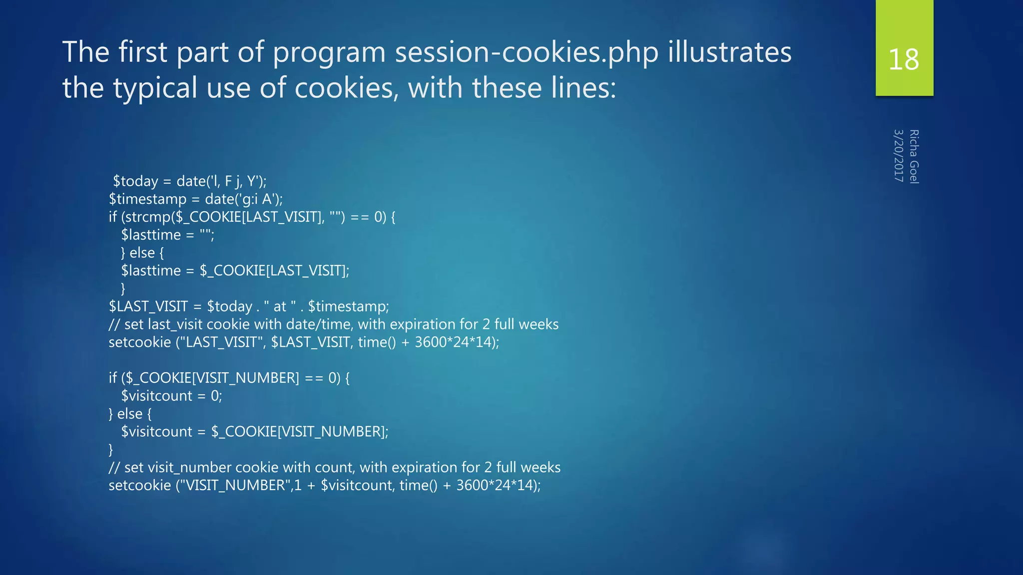 The first part of program session-cookies.php illustrates
the typical use of cookies, with these lines:
$today = date('l, F j, Y');
$timestamp = date('g:i A');
if (strcmp($_COOKIE[LAST_VISIT], "") == 0) {
$lasttime = "";
} else {
$lasttime = $_COOKIE[LAST_VISIT];
}
$LAST_VISIT = $today . " at " . $timestamp;
// set last_visit cookie with date/time, with expiration for 2 full weeks
setcookie ("LAST_VISIT", $LAST_VISIT, time() + 3600*24*14);
if ($_COOKIE[VISIT_NUMBER] == 0) {
$visitcount = 0;
} else {
$visitcount = $_COOKIE[VISIT_NUMBER];
}
// set visit_number cookie with count, with expiration for 2 full weeks
setcookie ("VISIT_NUMBER",1 + $visitcount, time() + 3600*24*14);
18
 