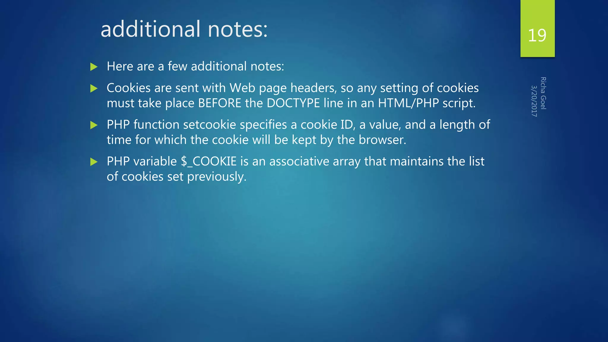 additional notes:
 Here are a few additional notes:
 Cookies are sent with Web page headers, so any setting of cookies
must take place BEFORE the DOCTYPE line in an HTML/PHP script.
 PHP function setcookie specifies a cookie ID, a value, and a length of
time for which the cookie will be kept by the browser.
 PHP variable $_COOKIE is an associative array that maintains the list
of cookies set previously.
19
 
