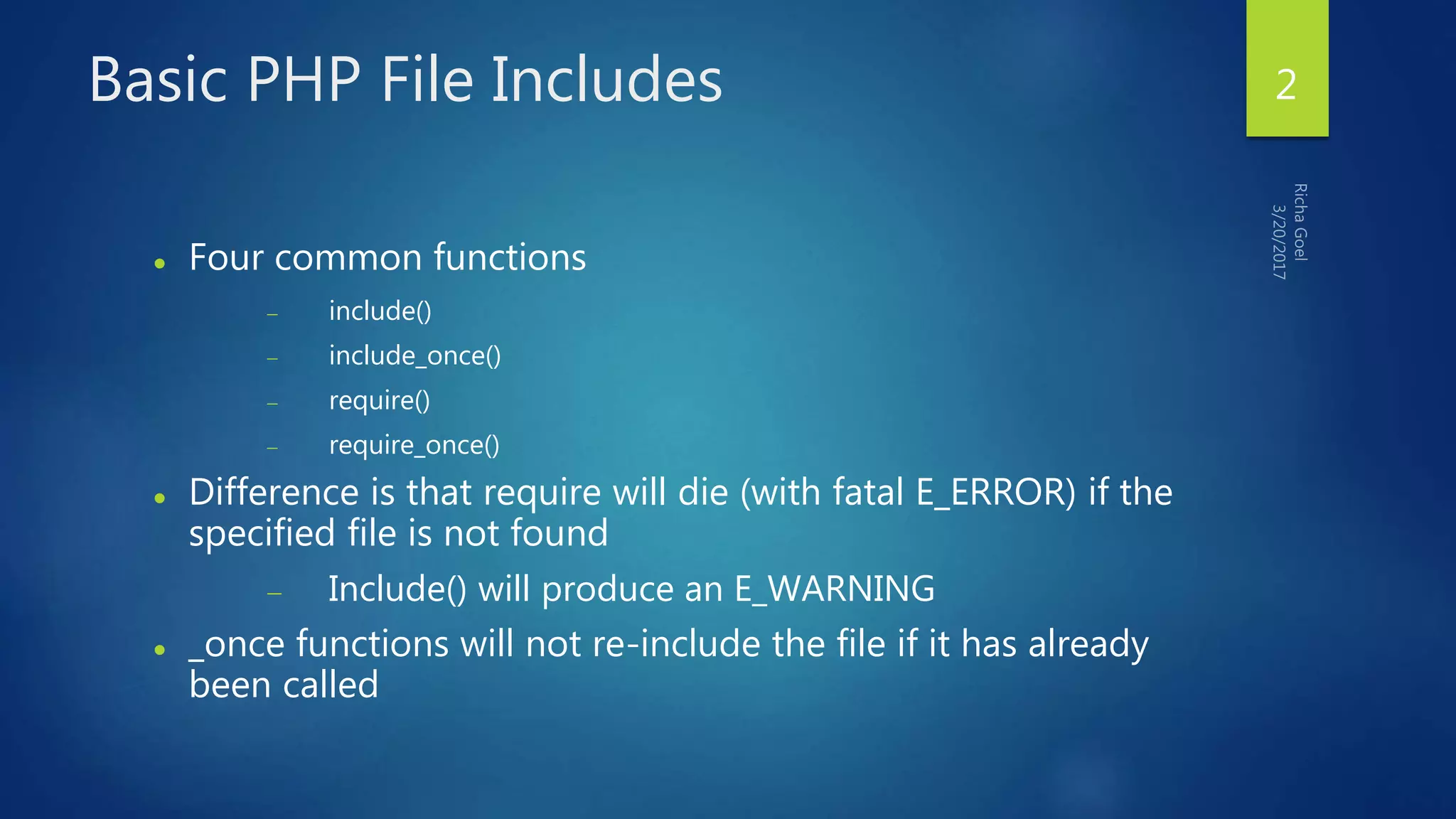 Basic PHP File Includes
 Four common functions
 include()
 include_once()
 require()
 require_once()
 Difference is that require will die (with fatal E_ERROR) if the
specified file is not found
 Include() will produce an E_WARNING
 _once functions will not re-include the file if it has already
been called
2
 
