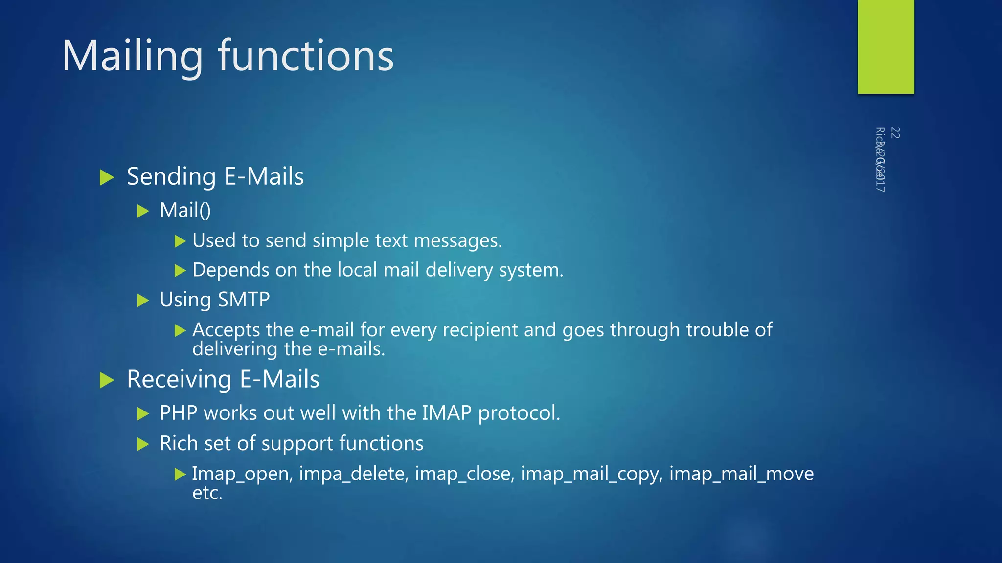Mailing functions
 Sending E-Mails
 Mail()
 Used to send simple text messages.
 Depends on the local mail delivery system.
 Using SMTP
 Accepts the e-mail for every recipient and goes through trouble of
delivering the e-mails.
 Receiving E-Mails
 PHP works out well with the IMAP protocol.
 Rich set of support functions
 Imap_open, impa_delete, imap_close, imap_mail_copy, imap_mail_move
etc.
 