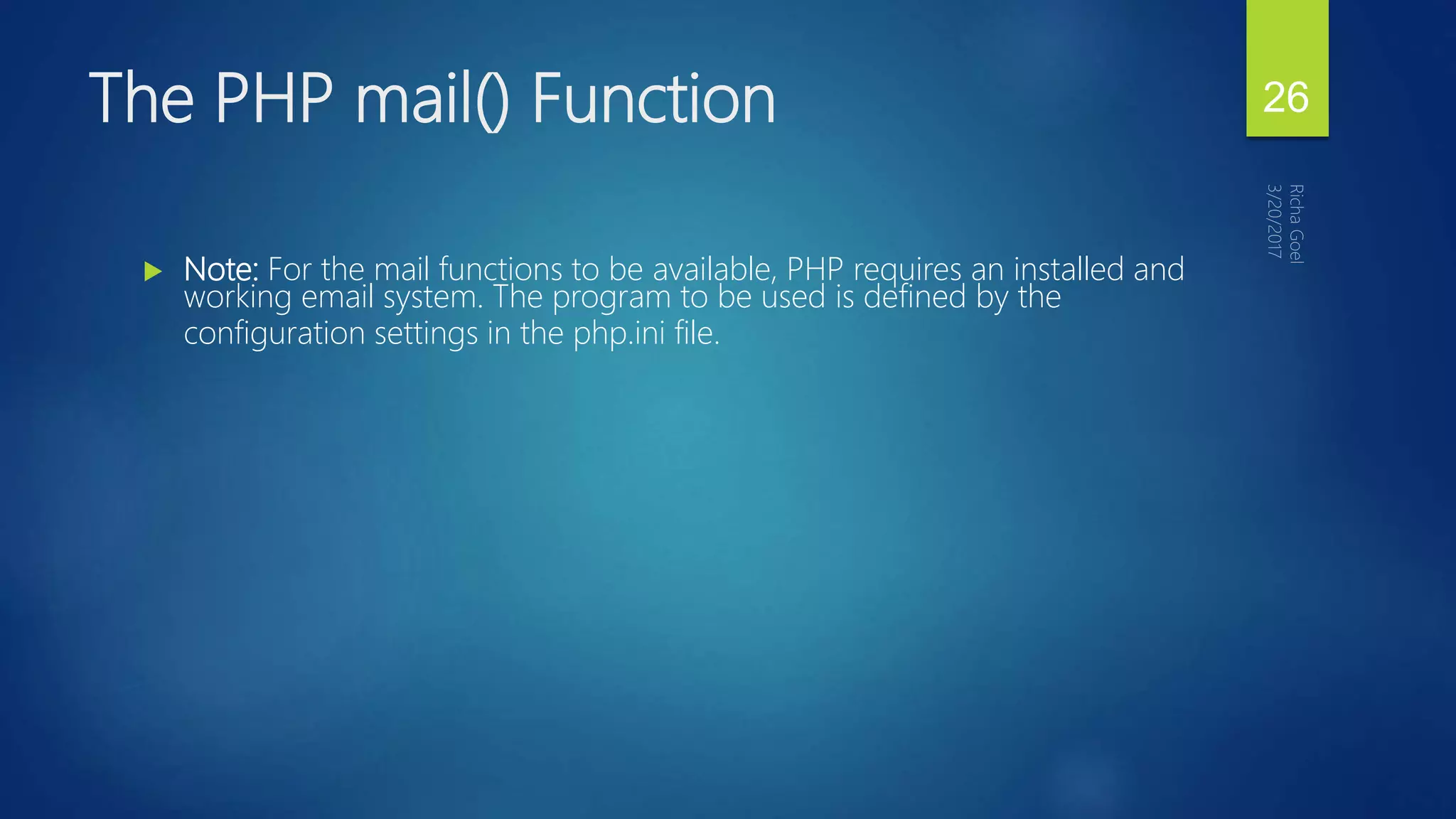  Note: For the mail functions to be available, PHP requires an installed and
working email system. The program to be used is defined by the
configuration settings in the php.ini file.
The PHP mail() Function 26
 