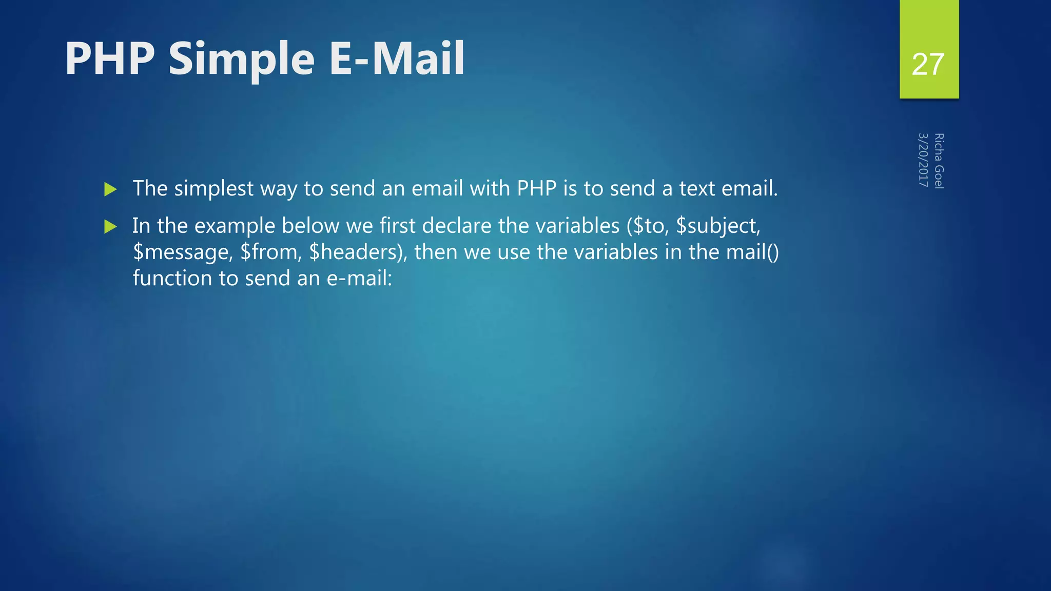  The simplest way to send an email with PHP is to send a text email.
 In the example below we first declare the variables ($to, $subject,
$message, $from, $headers), then we use the variables in the mail()
function to send an e-mail:
PHP Simple E-Mail 27
 