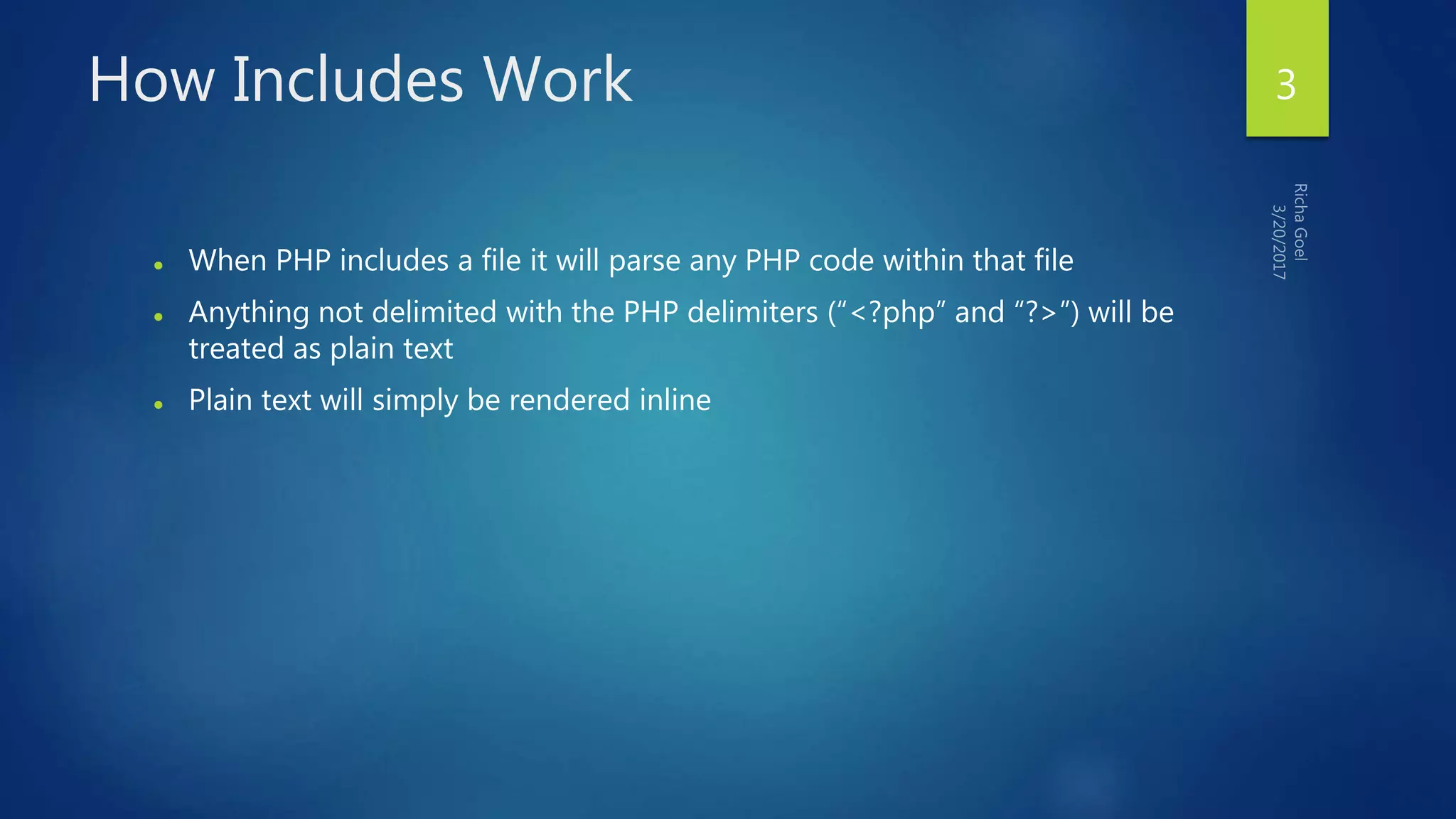 How Includes Work
 When PHP includes a file it will parse any PHP code within that file
 Anything not delimited with the PHP delimiters (“<?php” and “?>”) will be
treated as plain text
 Plain text will simply be rendered inline
3
 