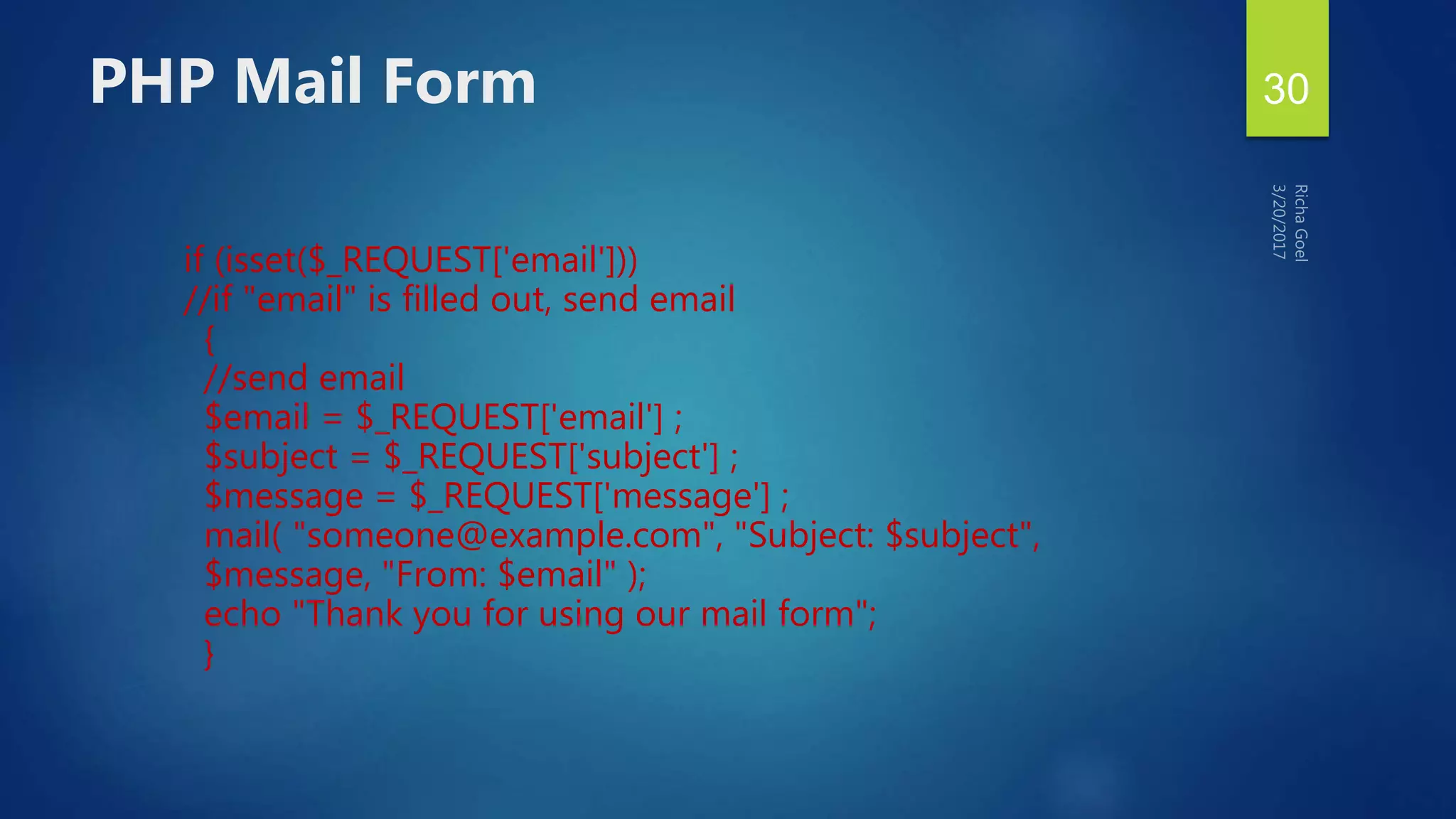 if (isset($_REQUEST['email']))
//if "email" is filled out, send email
{
//send email
$email = $_REQUEST['email'] ;
$subject = $_REQUEST['subject'] ;
$message = $_REQUEST['message'] ;
mail( "someone@example.com", "Subject: $subject",
$message, "From: $email" );
echo "Thank you for using our mail form";
}
PHP Mail Form 30
 