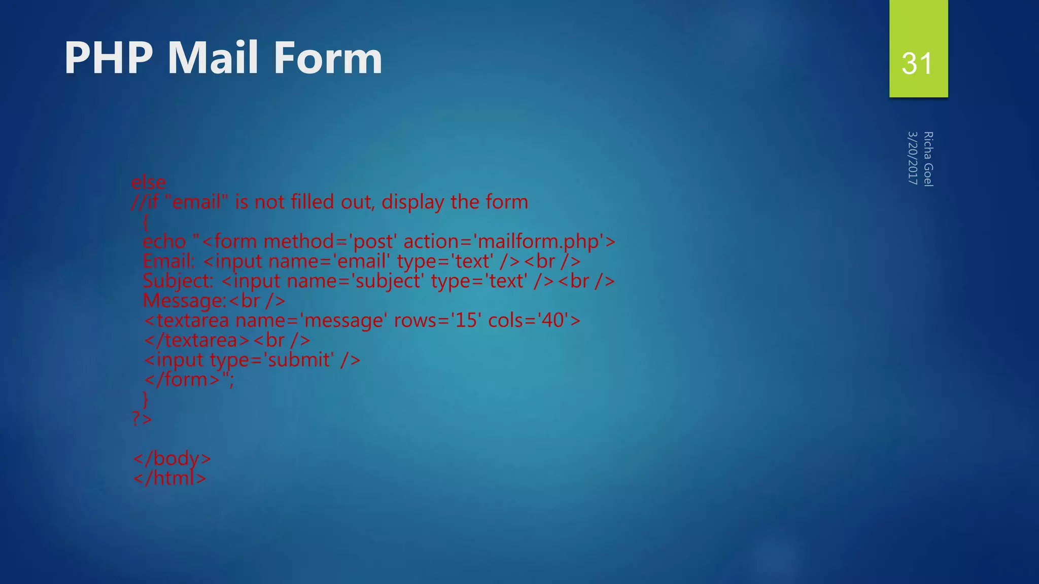else
//if "email" is not filled out, display the form
{
echo "<form method='post' action='mailform.php'>
Email: <input name='email' type='text' /><br />
Subject: <input name='subject' type='text' /><br />
Message:<br />
<textarea name='message' rows='15' cols='40'>
</textarea><br />
<input type='submit' />
</form>";
}
?>
</body>
</html>
PHP Mail Form 31
 