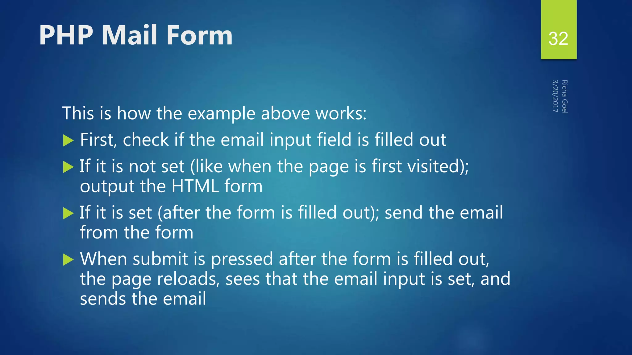 This is how the example above works:
 First, check if the email input field is filled out
 If it is not set (like when the page is first visited);
output the HTML form
 If it is set (after the form is filled out); send the email
from the form
 When submit is pressed after the form is filled out,
the page reloads, sees that the email input is set, and
sends the email
PHP Mail Form 32
 