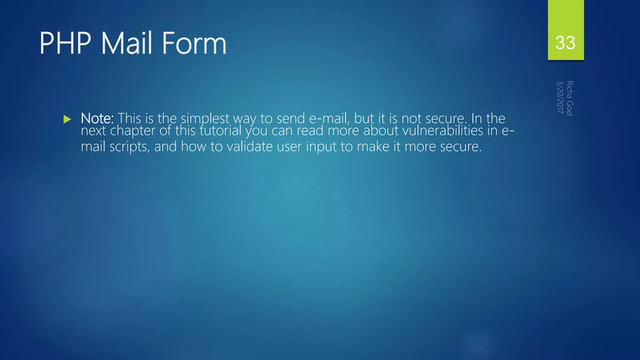  Note: This is the simplest way to send e-mail, but it is not secure. In the
next chapter of this tutorial you can read more about vulnerabilities in e-
mail scripts, and how to validate user input to make it more secure.
PHP Mail Form 33
 